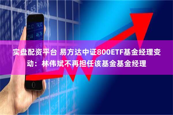 实盘配资平台 易方达中证800ETF基金经理变动：林伟斌不再担任该基金基金经理