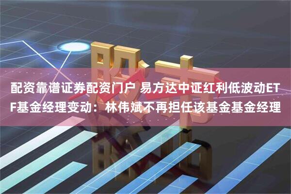 配资靠谱证券配资门户 易方达中证红利低波动ETF基金经理变动：林伟斌不再担任该基金基金经理