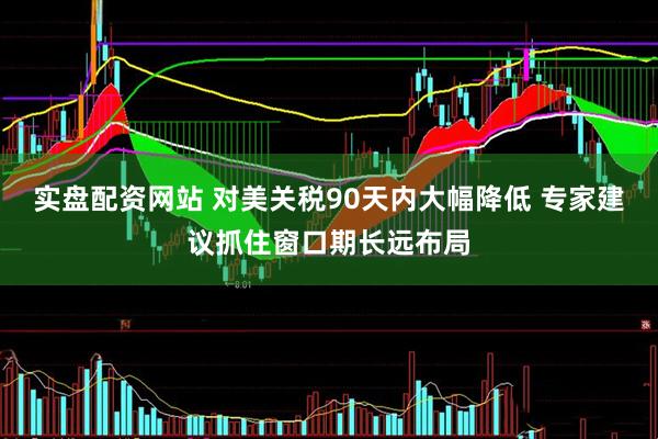 实盘配资网站 对美关税90天内大幅降低 专家建议抓住窗口期长远布局